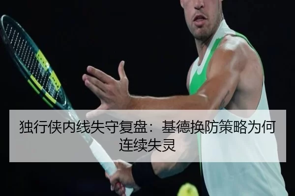 独行侠内线失守复盘:基德换防策略为何连续失灵