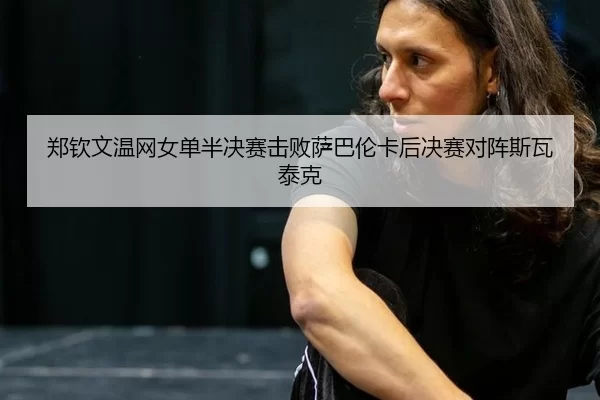 郑钦文温网女单半决赛击败萨巴伦卡后决赛对阵斯瓦泰克